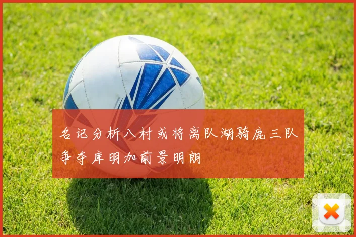 名记分析八村或将离队湖骑鹿三队争夺库明加前景明朗