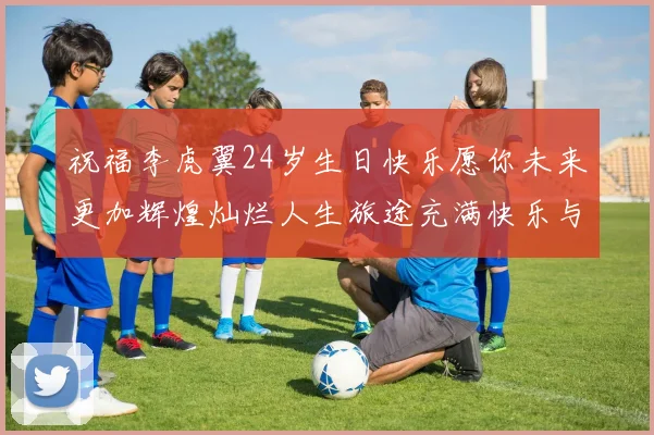 祝福李虎翼24岁生日快乐愿你未来更加辉煌灿烂人生旅途充满快乐与成功