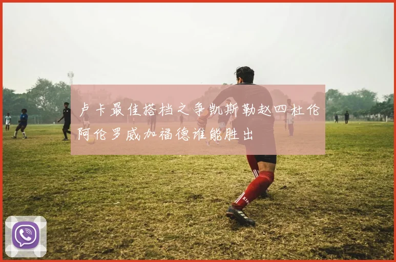 卢卡最佳搭档之争凯斯勒赵四杜伦阿伦罗威加福德谁能胜出