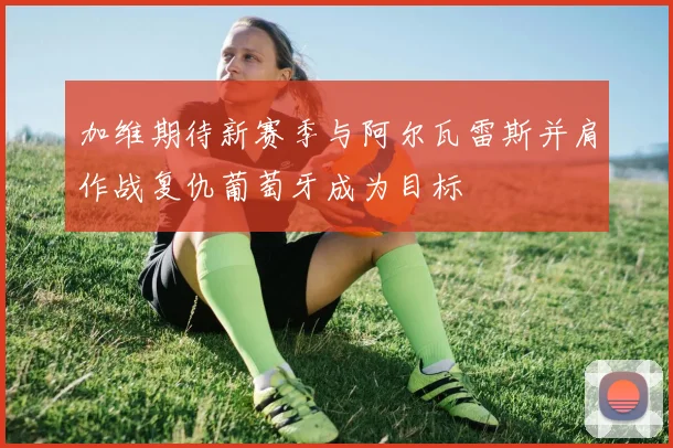 加维期待新赛季与阿尔瓦雷斯并肩作战复仇葡萄牙成为目标