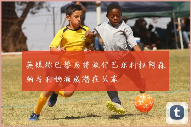 英媒称巴黎或将放行巴尔科拉阿森纳与利物浦成潜在买家