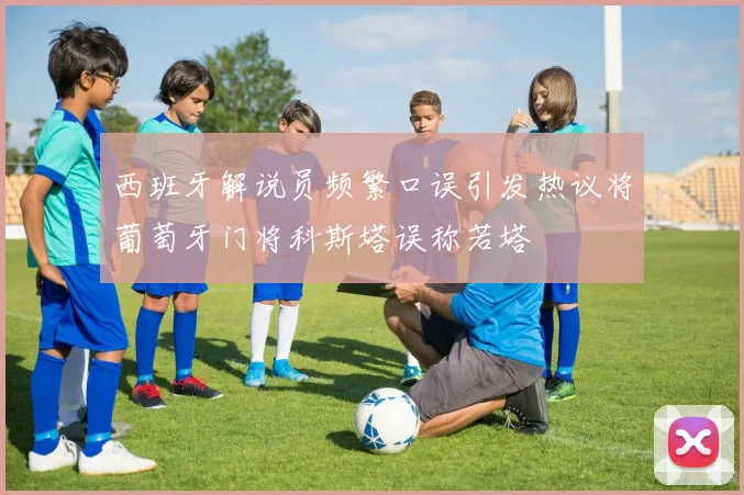 西班牙解说员频繁口误引发热议将葡萄牙门将科斯塔误称若塔