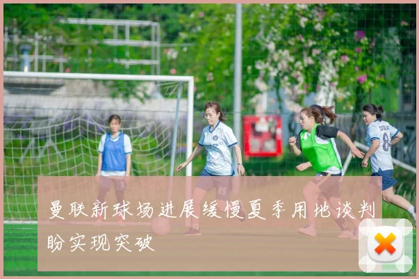 曼联新球场进展缓慢夏季用地谈判盼实现突破