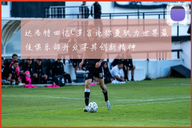 达洛特回忆C罗言论称曼联为世界最佳俱乐部并分享其创新精神