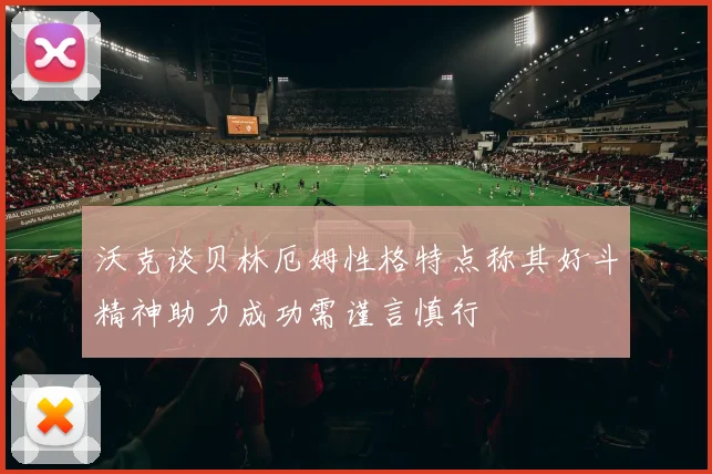 沃克谈贝林厄姆性格特点称其好斗精神助力成功需谨言慎行