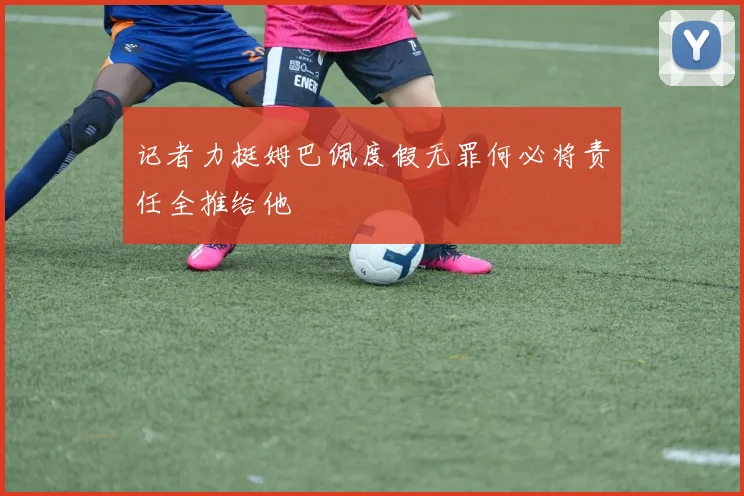 记者力挺姆巴佩度假无罪何必将责任全推给他