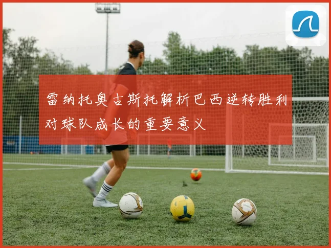 雷纳托奥古斯托解析巴西逆转胜利对球队成长的重要意义