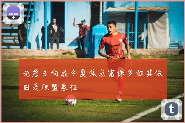 老詹去向成今夏焦点富保罗称其依旧是联盟象征