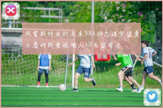 风霍斯特分析未来NBA动态追梦留勇士詹姆斯重返湖人AD或留奇才