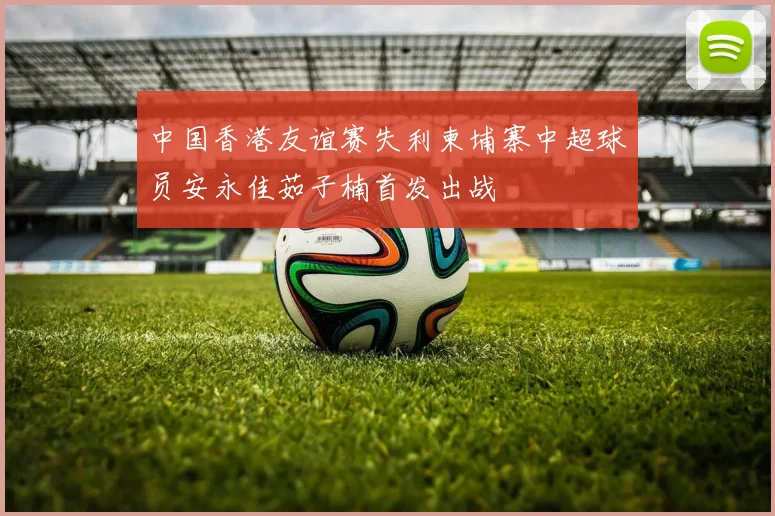 中国香港友谊赛失利柬埔寨中超球员安永佳茹子楠首发出战