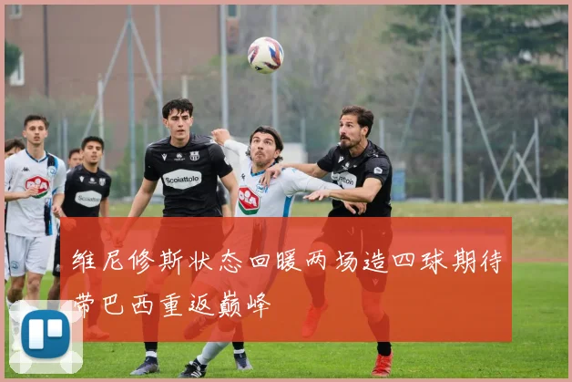维尼修斯状态回暖两场造四球期待带巴西重返巅峰