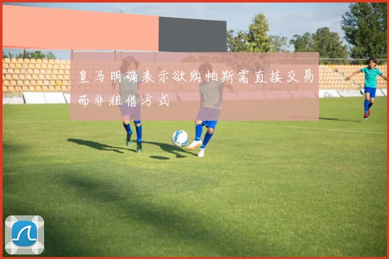 皇马明确表示欲购帕斯需直接交易而非租借方式